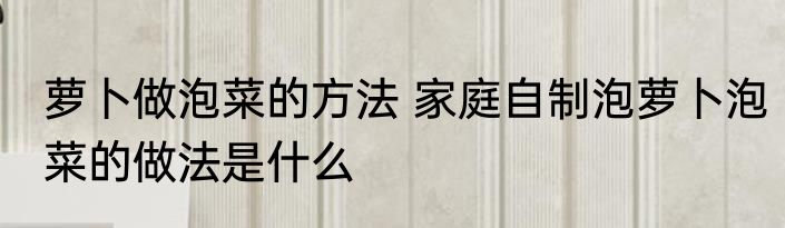 萝卜做泡菜的方法 家庭自制泡萝卜泡菜的做法是什么