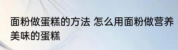 面粉做蛋糕的方法 怎么用面粉做营养美味的蛋糕