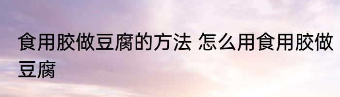 食用胶做豆腐的方法 怎么用食用胶做豆腐