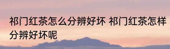 祁门红茶怎么分辨好坏 祁门红茶怎样分辨好坏呢