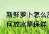 新鲜萝卜怎么放冰箱保鲜 新鲜萝卜如何放冰箱保鲜