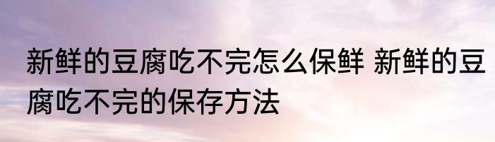 新鲜的豆腐吃不完怎么保鲜 新鲜的豆腐吃不完的保存方法