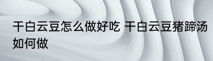 干白云豆怎么做好吃 干白云豆猪蹄汤如何做