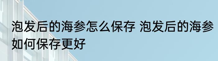 泡发后的海参怎么保存 泡发后的海参如何保存更好