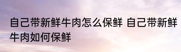 自己带新鲜牛肉怎么保鲜 自己带新鲜牛肉如何保鲜