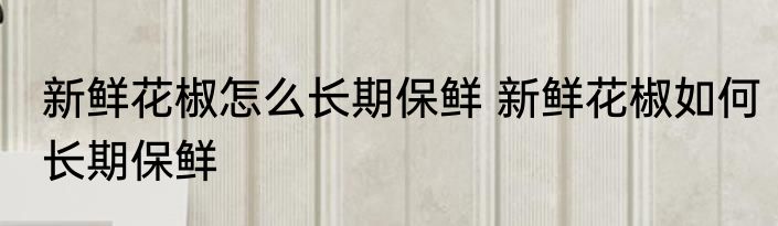 新鲜花椒怎么长期保鲜 新鲜花椒如何长期保鲜
