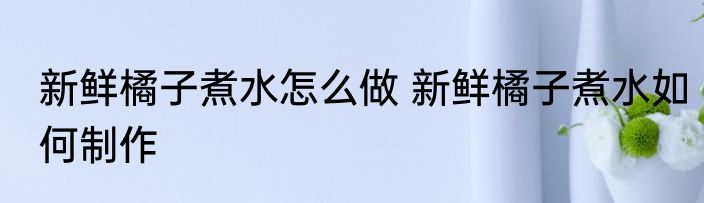 新鲜橘子煮水怎么做 新鲜橘子煮水如何制作
