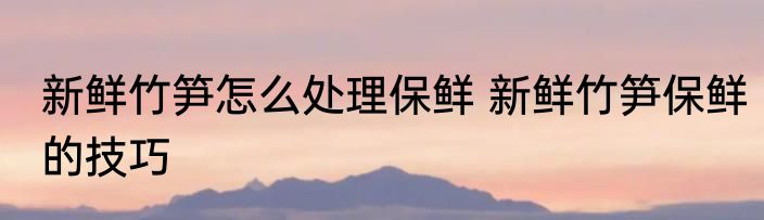 新鲜竹笋怎么处理保鲜 新鲜竹笋保鲜的技巧