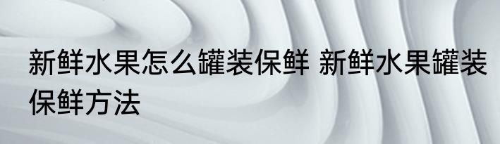 新鲜水果怎么罐装保鲜 新鲜水果罐装保鲜方法