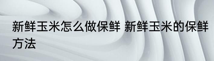 新鲜玉米怎么做保鲜 新鲜玉米的保鲜方法
