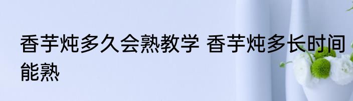 香芋炖多久会熟教学 香芋炖多长时间能熟