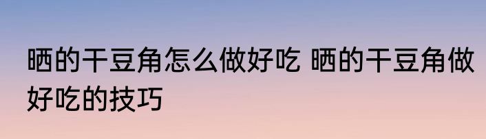 晒的干豆角怎么做好吃 晒的干豆角做好吃的技巧