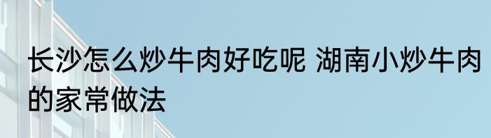 长沙怎么炒牛肉好吃呢 湖南小炒牛肉的家常做法
