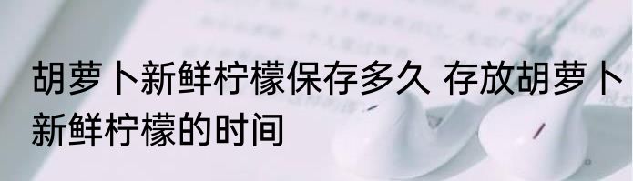 胡萝卜新鲜柠檬保存多久 存放胡萝卜新鲜柠檬的时间