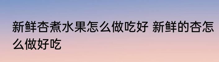 新鲜杏煮水果怎么做吃好 新鲜的杏怎么做好吃