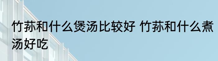 竹荪和什么煲汤比较好 竹荪和什么煮汤好吃