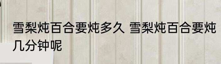 雪梨炖百合要炖多久 雪梨炖百合要炖几分钟呢