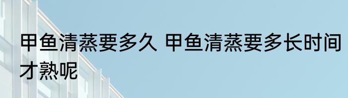甲鱼清蒸要多久 甲鱼清蒸要多长时间才熟呢