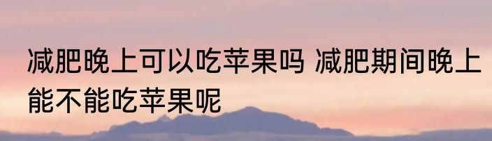 减肥晚上可以吃苹果吗 减肥期间晚上能不能吃苹果呢