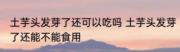 土芋头发芽了还可以吃吗 土芋头发芽了还能不能食用