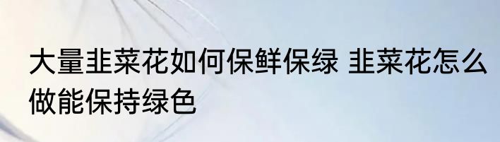 大量韭菜花如何保鲜保绿 韭菜花怎么做能保持绿色