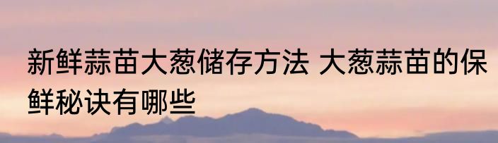 新鲜蒜苗大葱储存方法 大葱蒜苗的保鲜秘诀有哪些