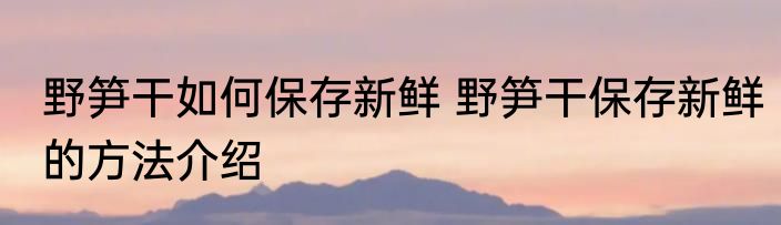 野笋干如何保存新鲜 野笋干保存新鲜的方法介绍