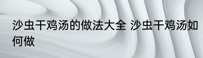 沙虫干鸡汤的做法大全 沙虫干鸡汤如何做