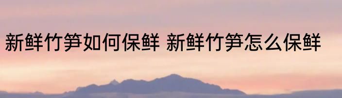 新鲜竹笋如何保鲜 新鲜竹笋怎么保鲜