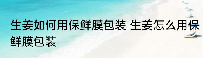 生姜如何用保鲜膜包装 生姜怎么用保鲜膜包装