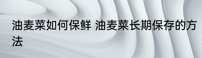 油麦菜如何保鲜 油麦菜长期保存的方法