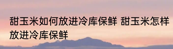 甜玉米如何放进冷库保鲜 甜玉米怎样放进冷库保鲜