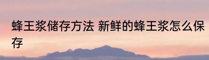 蜂王浆储存方法 新鲜的蜂王浆怎么保存