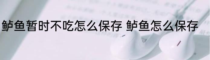 鲈鱼暂时不吃怎么保存 鲈鱼怎么保存