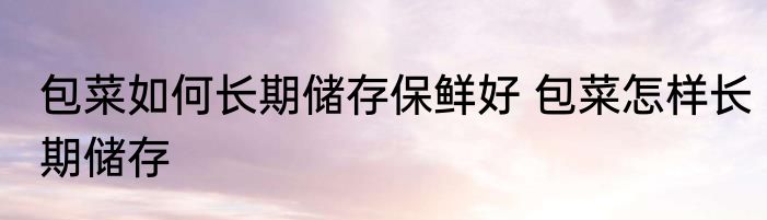 包菜如何长期储存保鲜好 包菜怎样长期储存