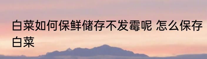 白菜如何保鲜储存不发霉呢 怎么保存白菜
