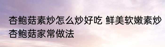 杏鲍菇素炒怎么炒好吃 鲜美软嫩素炒杏鲍菇家常做法