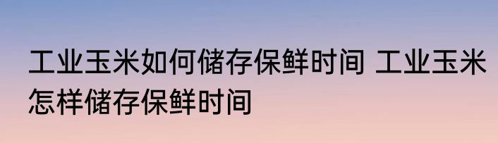 工业玉米如何储存保鲜时间 工业玉米怎样储存保鲜时间