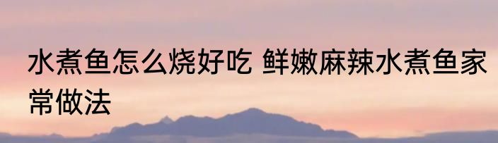 水煮鱼怎么烧好吃 鲜嫩麻辣水煮鱼家常做法