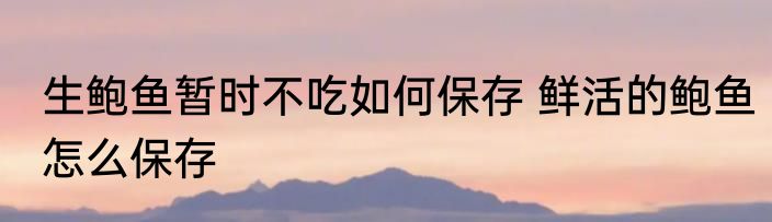 生鲍鱼暂时不吃如何保存 鲜活的鲍鱼怎么保存