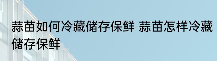 蒜苗如何冷藏储存保鲜 蒜苗怎样冷藏储存保鲜