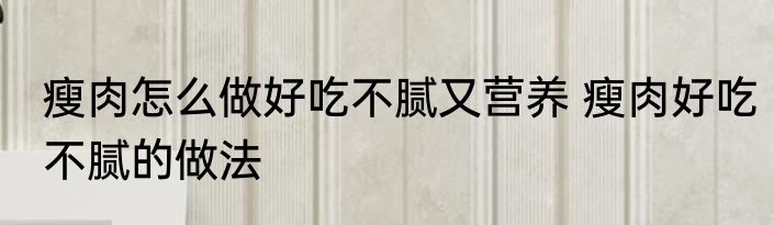 瘦肉怎么做好吃不腻又营养 瘦肉好吃不腻的做法