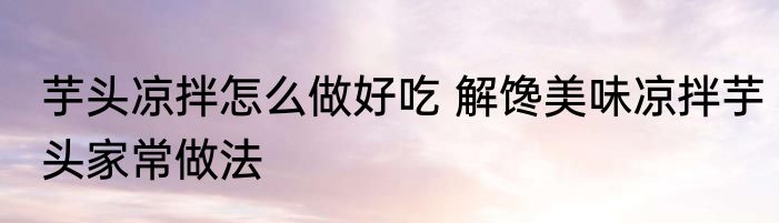 芋头凉拌怎么做好吃 解馋美味凉拌芋头家常做法