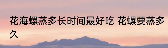 花海螺蒸多长时间最好吃 花螺要蒸多久