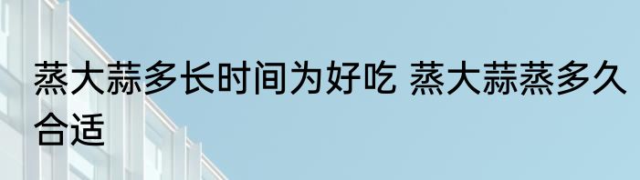 蒸大蒜多长时间为好吃 蒸大蒜蒸多久合适