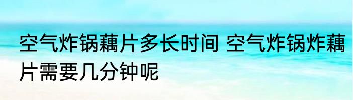 空气炸锅藕片多长时间 空气炸锅炸藕片需要几分钟呢