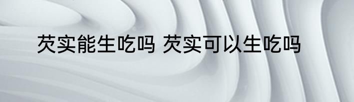 芡实能生吃吗 芡实可以生吃吗