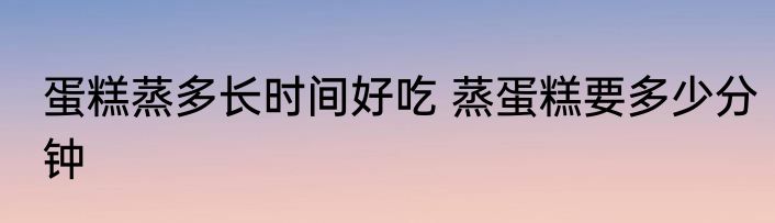 蛋糕蒸多长时间好吃 蒸蛋糕要多少分钟