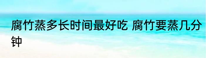 腐竹蒸多长时间最好吃 腐竹要蒸几分钟