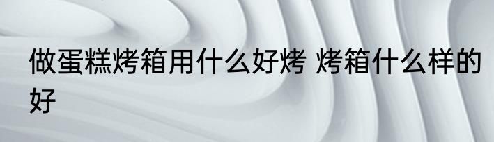 做蛋糕烤箱用什么好烤 烤箱什么样的好